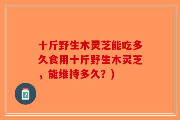 十斤野生木灵芝能吃多久食用十斤野生木灵芝,能维持多久?) 十斤野生木灵芝能吃多久食用十斤野生木灵芝,能维持多久?)