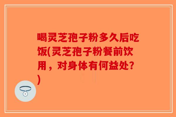 喝灵芝孢子粉多久后吃饭(灵芝孢子粉餐前饮用，对身体有何益处？)