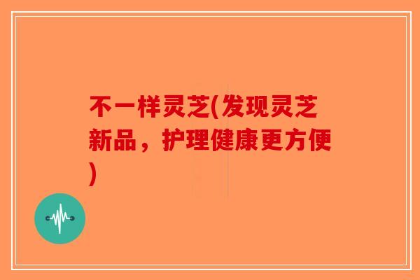 不一样灵芝(发现灵芝新品，护理健康更方便)