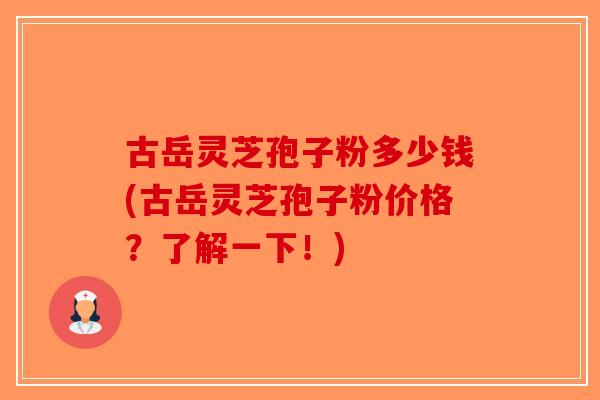 古岳灵芝孢子粉多少钱(古岳灵芝孢子粉价格？了解一下！)