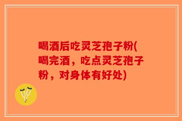 喝酒后吃灵芝孢子粉(喝完酒，吃点灵芝孢子粉，对身体有好处)