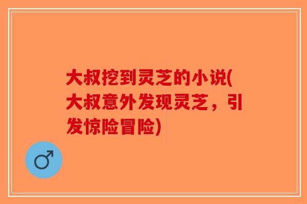 大叔挖到灵芝的小说(大叔意外发现灵芝，引发惊险冒险)