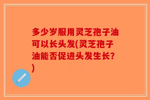 多少岁服用灵芝孢子油可以长头发(灵芝孢子油能否促进头发生长？)