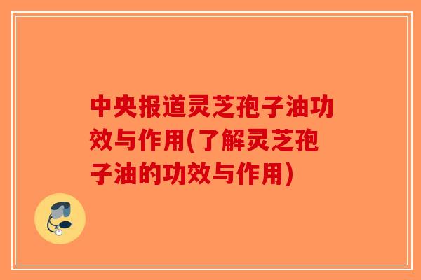 中央报道灵芝孢子油功效与作用(了解灵芝孢子油的功效与作用)