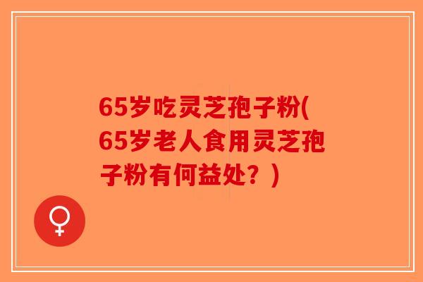 65岁吃灵芝孢子粉(65岁老人食用灵芝孢子粉有何益处？)