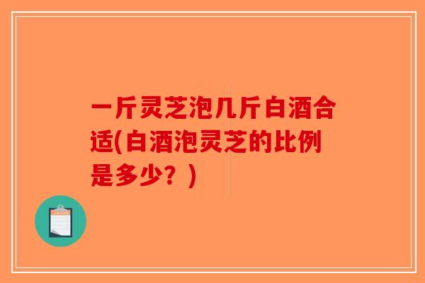 一斤灵芝泡几斤白酒合适(白酒泡灵芝的比例是多少？)