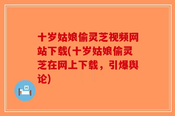 十岁姑娘偷灵芝视频网站下载(十岁姑娘偷灵芝在网上下载，引爆舆论)