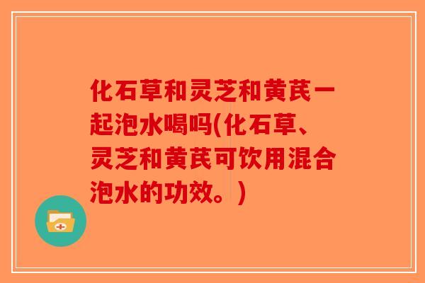 化石草和灵芝和黄芪一起泡水喝吗(化石草、灵芝和黄芪可饮用混合泡水的功效。)