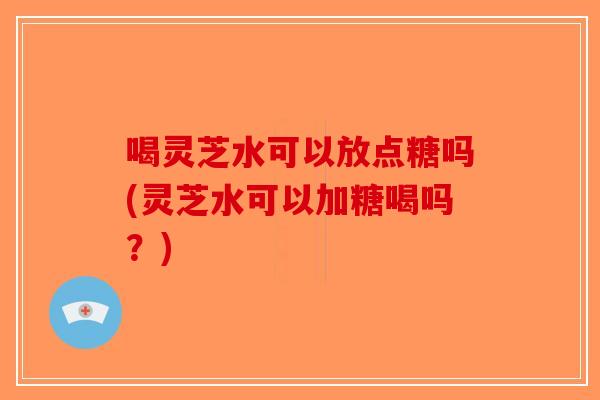 喝灵芝水可以放点糖吗(灵芝水可以加糖喝吗？)