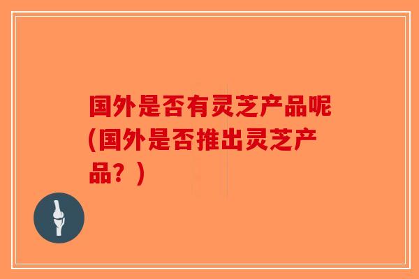 国外是否有灵芝产品呢(国外是否推出灵芝产品？)