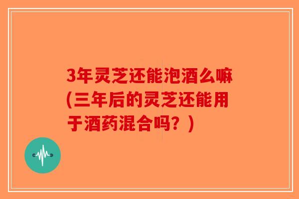 3年灵芝还能泡酒么嘛(三年后的灵芝还能用于酒药混合吗？)