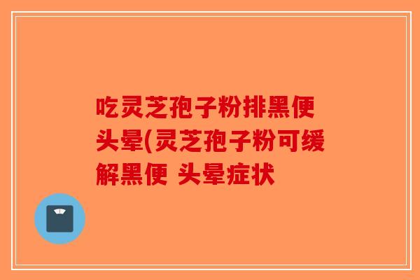 吃灵芝孢子粉排黑便 头晕(灵芝孢子粉可缓解黑便 头晕症状 吃灵芝孢子粉排黑便 头晕(灵芝孢子粉可缓解黑便 头晕症状