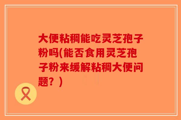 大便粘稠能吃灵芝孢子粉吗(能否食用灵芝孢子粉来缓解粘稠大便问题？)