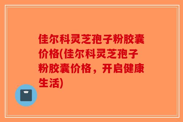 佳尔科灵芝孢子粉胶囊价格(佳尔科灵芝孢子粉胶囊价格,开启健康生活) 佳尔科灵芝孢子粉胶囊价格(佳尔科灵芝孢子粉胶囊价格,开启健康生活)
