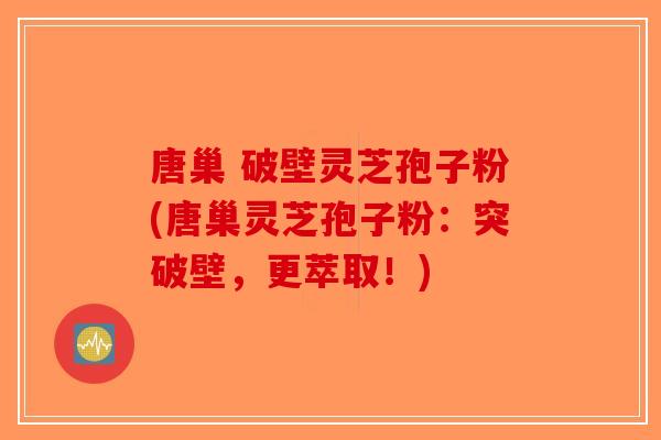 唐巢 破壁灵芝孢子粉(唐巢灵芝孢子粉：突破壁，更萃取！)