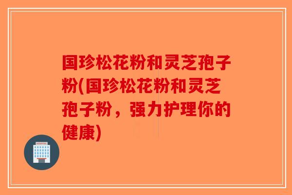 国珍松花粉和灵芝孢子粉(国珍松花粉和灵芝孢子粉,强力护理你的健康) 国珍松花粉和灵芝孢子粉(国珍松花粉和灵芝孢子粉,强力护理你的健康)