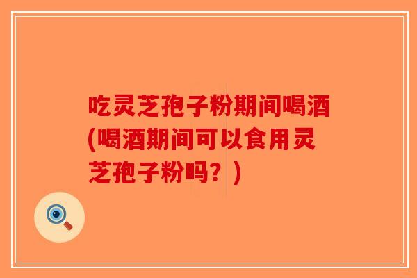 吃灵芝孢子粉期间喝酒(喝酒期间可以食用灵芝孢子粉吗？)