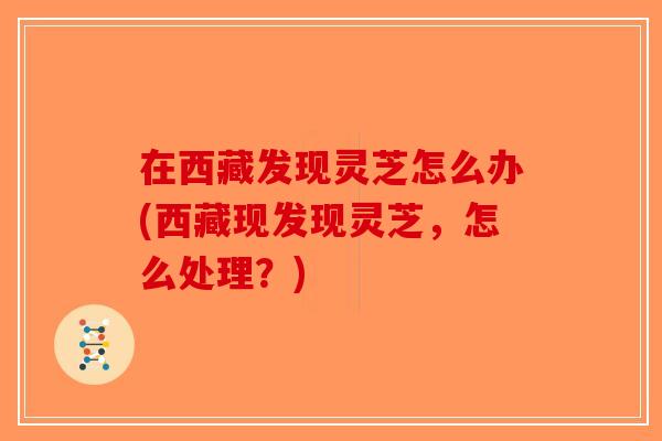 在西藏发现灵芝怎么办(西藏现发现灵芝，怎么处理？)