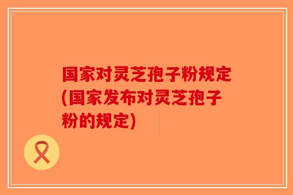国家对灵芝孢子粉规定(国家发布对灵芝孢子粉的规定)
