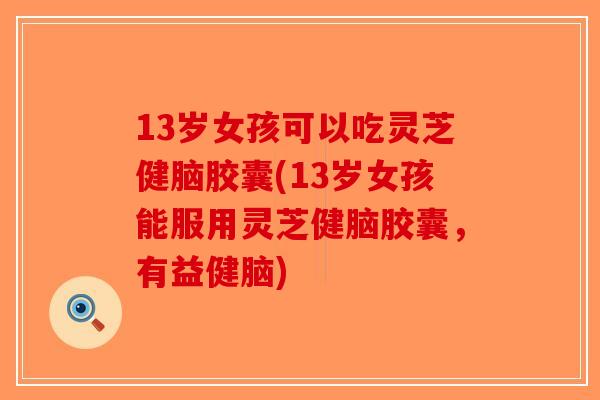 13岁女孩可以吃灵芝健脑胶囊(13岁女孩能服用灵芝健脑胶囊，有益健脑)