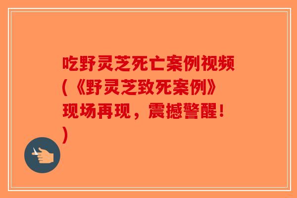 吃野灵芝死亡案例视频(《野灵芝致死案例》现场再现，震撼警醒！)