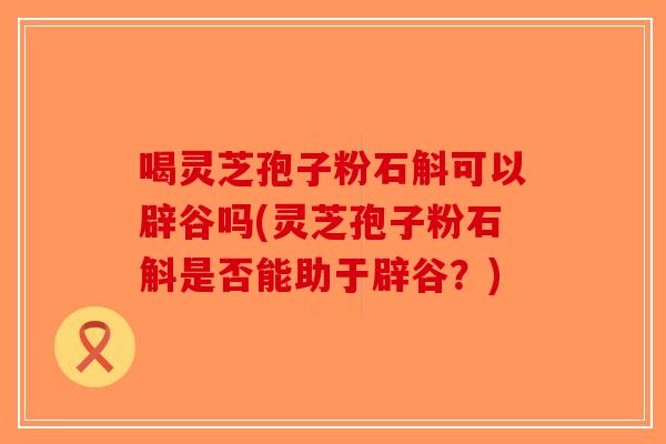 喝灵芝孢子粉石斛可以辟谷吗(灵芝孢子粉石斛是否能助于辟谷？)