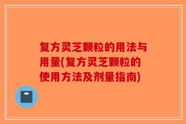 复方灵芝颗粒的用法与用量(复方灵芝颗粒的使用方法及剂量指南)