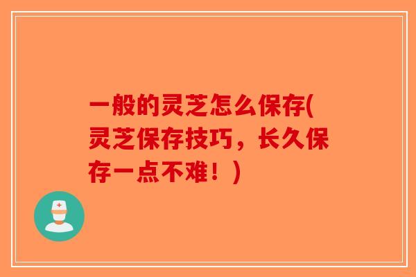 一般的灵芝怎么保存(灵芝保存技巧，长久保存一点不难！)