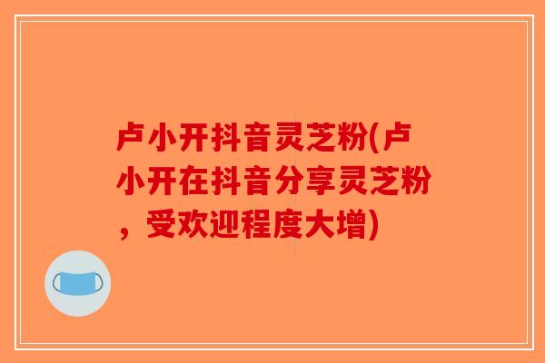 卢小开抖音灵芝粉(卢小开在抖音分享灵芝粉，受欢迎程度大增)