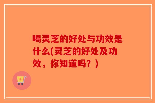 喝灵芝的好处与功效是什么(灵芝的好处及功效，你知道吗？)