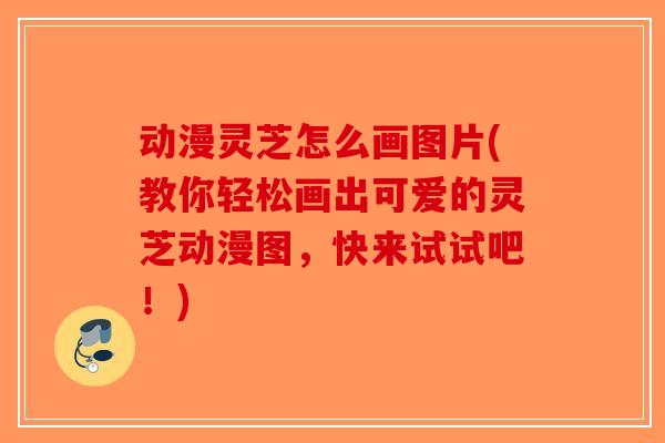 动漫灵芝怎么画图片(教你轻松画出可爱的灵芝动漫图，快来试试吧！)