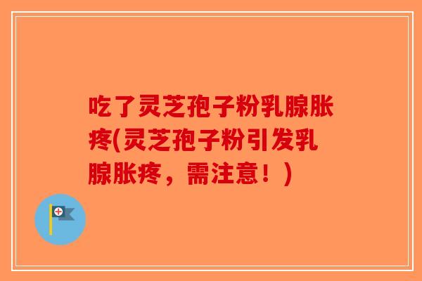 吃了灵芝孢子粉乳腺胀疼(灵芝孢子粉引发乳腺胀疼，需注意！)