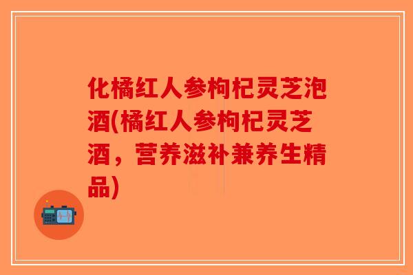 化橘红人参枸杞灵芝泡酒(橘红人参枸杞灵芝酒，营养滋补兼养生精品)