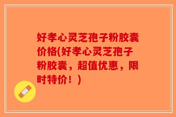 好孝心灵芝孢子粉胶囊价格(好孝心灵芝孢子粉胶囊，超值优惠，限时特价！)