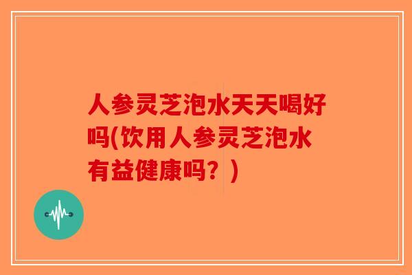 人参灵芝泡水天天喝好吗(饮用人参灵芝泡水有益健康吗？)