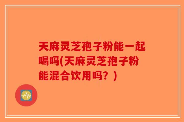 天麻灵芝孢子粉能一起喝吗(天麻灵芝孢子粉能混合饮用吗？)