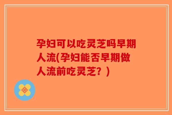 孕妇可以吃灵芝吗早期人流(孕妇能否早期做人流前吃灵芝？)