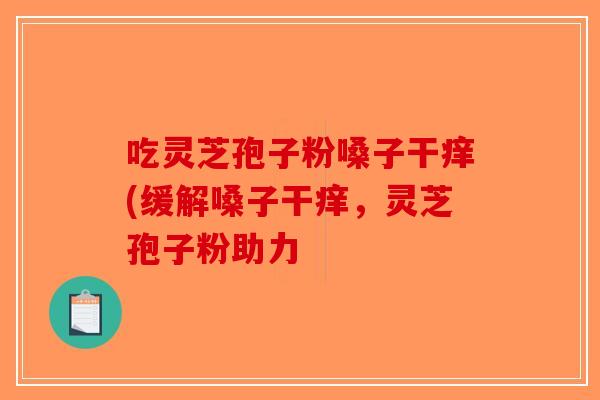 吃灵芝孢子粉嗓子干痒(缓解嗓子干痒,灵芝孢子粉助力 吃灵芝孢子粉嗓子干痒(缓解嗓子干痒,灵芝孢子粉助力