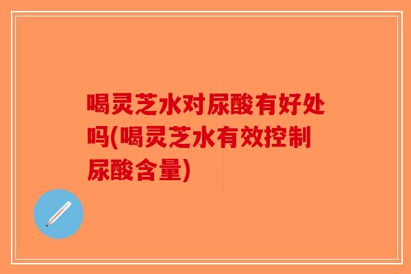 喝灵芝水对尿酸有好处吗(喝灵芝水有效控制尿酸含量)