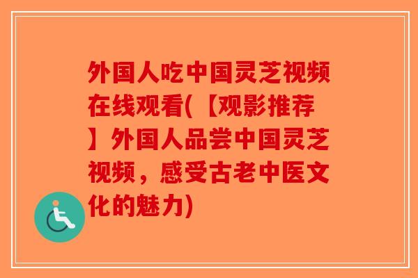 外国人吃中国灵芝视频在线观看(【观影推荐】外国人品尝中国灵芝视频，感受古老中医文化的魅力)