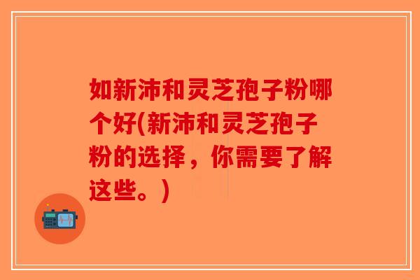 如新沛和灵芝孢子粉哪个好(新沛和灵芝孢子粉的选择，你需要了解这些。)