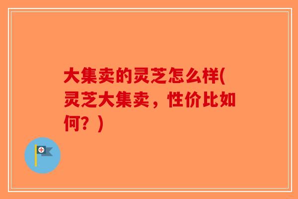 大集卖的灵芝怎么样(灵芝大集卖,性价比如何?) 大集卖的灵芝怎么样(灵芝大集卖,性价比如何?)