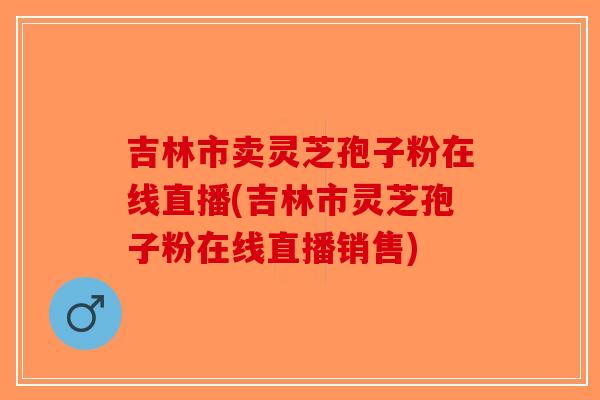 吉林市卖灵芝孢子粉在线直播(吉林市灵芝孢子粉在线直播销售) 吉林市卖灵芝孢子粉在线直播(吉林市灵芝孢子粉在线直播销售)