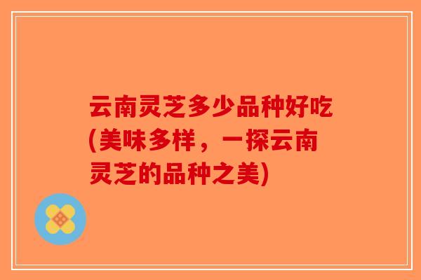 云南灵芝多少品种好吃(美味多样，一探云南灵芝的品种之美)