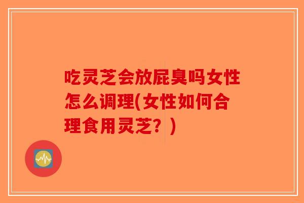 吃灵芝会放屁臭吗女性怎么调理(女性如何合理食用灵芝？)