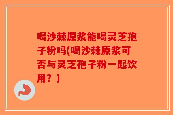 喝沙棘原浆能喝灵芝孢子粉吗(喝沙棘原浆可否与灵芝孢子粉一起饮用？)