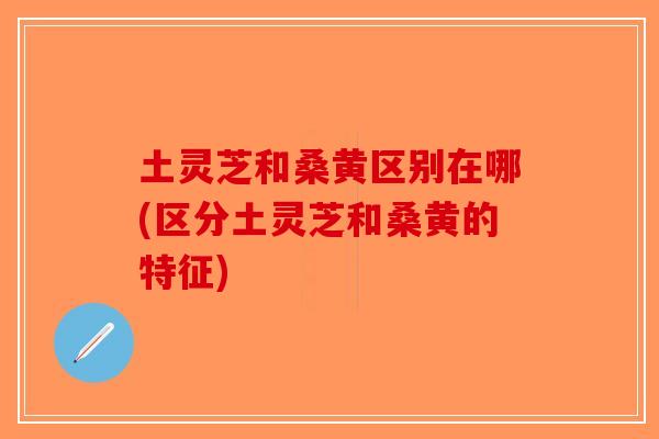 土灵芝和桑黄区别在哪(区分土灵芝和桑黄的特征)