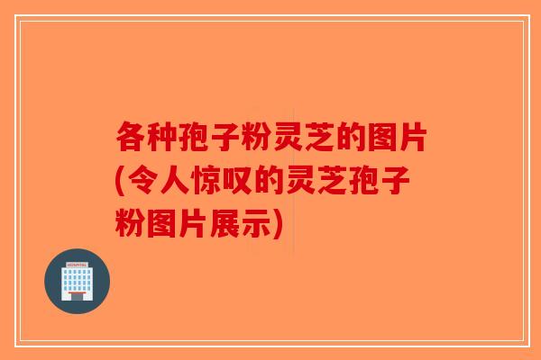各种孢子粉灵芝的图片(令人惊叹的灵芝孢子粉图片展示)