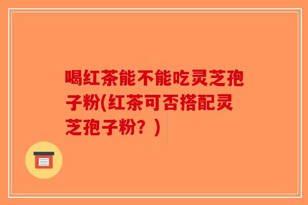 喝红茶能不能吃灵芝孢子粉(红茶可否搭配灵芝孢子粉？)