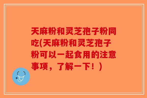 天麻粉和灵芝孢子粉同吃(天麻粉和灵芝孢子粉可以一起食用的注意事项，了解一下！)